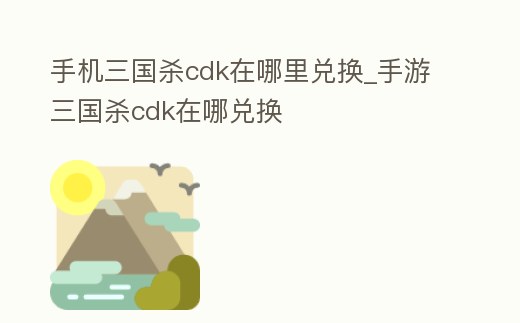 手機三國殺cdk在哪里兌換_手游三國殺cdk在哪兌換