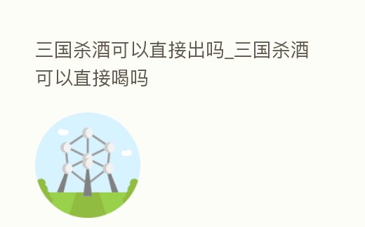 三國殺酒可以直接出嗎_三國殺酒可以直接喝嗎