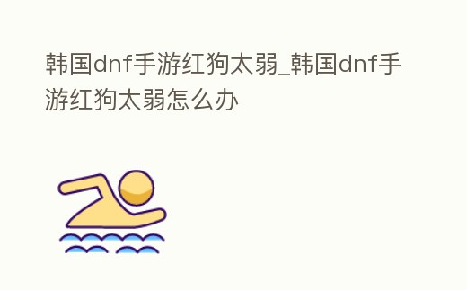 韓國dnf手游紅狗太弱_韓國dnf手游紅狗太弱怎么辦