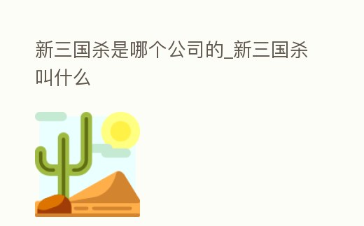 新三國(guó)殺是哪個(gè)公司的_新三國(guó)殺叫什么