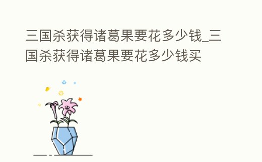 三國殺獲得諸葛果要花多少錢_三國殺獲得諸葛果要花多少錢買