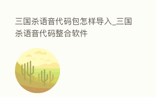三國(guó)殺語(yǔ)音代碼包怎樣導(dǎo)入_三國(guó)殺語(yǔ)音代碼整合軟件