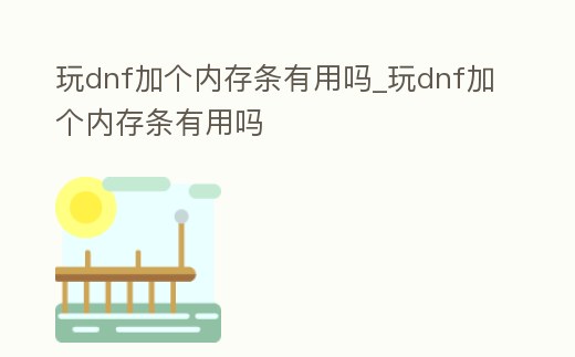 玩dnf加個(gè)內(nèi)存條有用嗎_玩dnf加個(gè)內(nèi)存條有用嗎