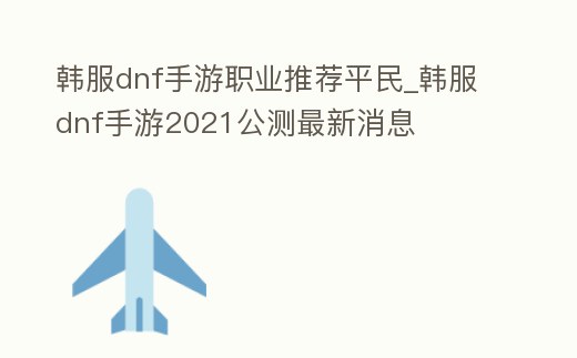韓服dnf手游職業(yè)推薦平民_韓服dnf手游2021公測最新消息