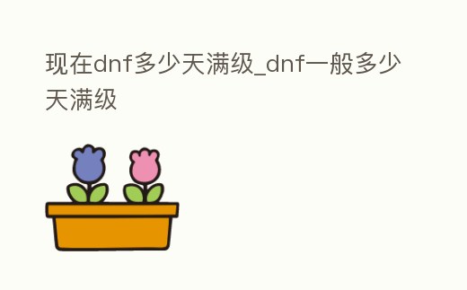 現(xiàn)在dnf多少天滿級_dnf一般多少天滿級