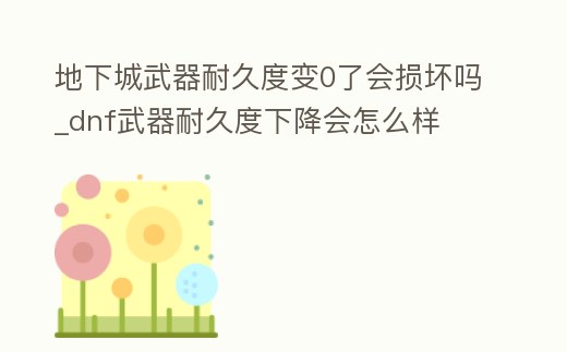 地下城武器耐久度變0了會損壞嗎_dnf武器耐久度下降會怎么樣