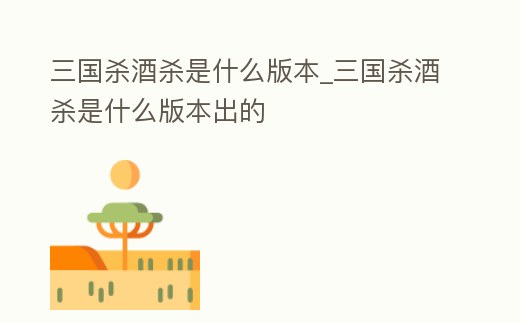 三國殺酒殺是什么版本_三國殺酒殺是什么版本出的