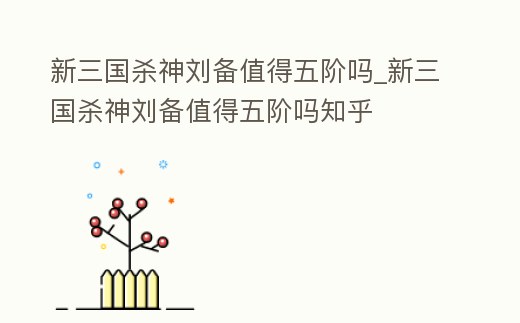 新三國殺神劉備值得五階嗎_新三國殺神劉備值得五階嗎知乎