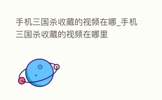 手機三國殺收藏的視頻在哪_手機三國殺收藏的視頻在哪里