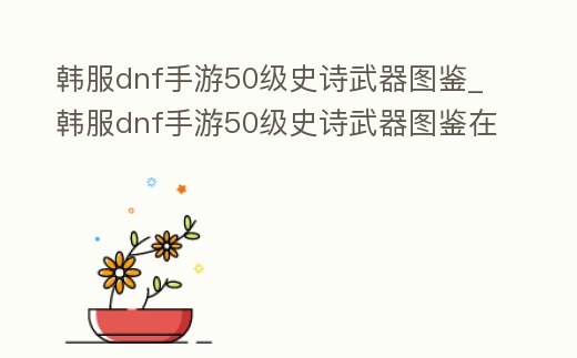 韓服dnf手游50級史詩武器圖鑒_韓服dnf手游50級史詩武器圖鑒在哪