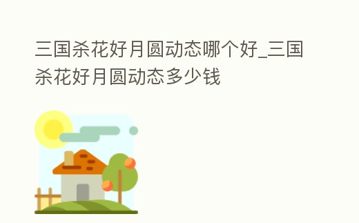 三國殺花好月圓動態哪個好_三國殺花好月圓動態多少錢