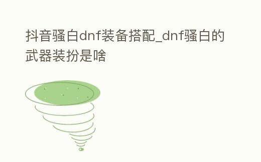 抖音騷白dnf裝備搭配_dnf騷白的武器裝扮是啥