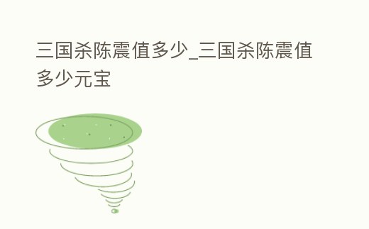 三國殺陳震值多少_三國殺陳震值多少元寶
