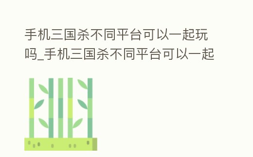 手機三國殺不同平臺可以一起玩嗎_手機三國殺不同平臺可以一起玩嗎知乎