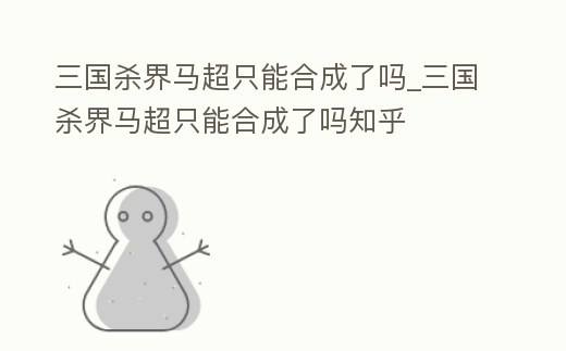 三國(guó)殺界馬超只能合成了嗎_三國(guó)殺界馬超只能合成了嗎知乎