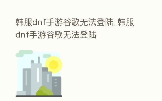 韓服dnf手游谷歌無法登陸_韓服dnf手游谷歌無法登陸