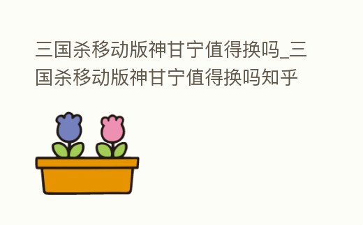 三國殺移動版神甘寧值得換嗎_三國殺移動版神甘寧值得換嗎知乎