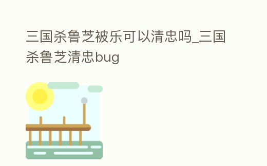 三國殺魯芝被樂可以清忠嗎_三國殺魯芝清忠bug