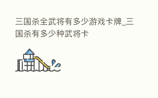 三國殺全武將有多少游戲卡牌_三國殺有多少種武將卡
