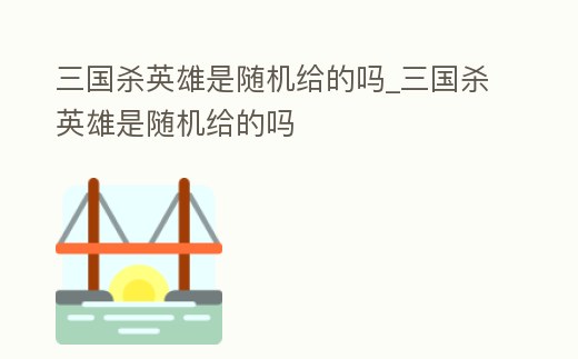 三國殺英雄是隨機給的嗎_三國殺英雄是隨機給的嗎
