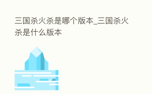 三國殺火殺是哪個版本_三國殺火殺是什么版本