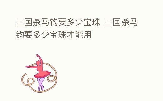 三國(guó)殺馬鈞要多少寶珠_(kāi)三國(guó)殺馬鈞要多少寶珠才能用