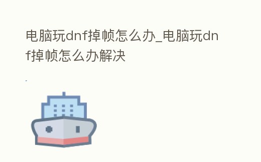 電腦玩dnf掉幀怎么辦_電腦玩dnf掉幀怎么辦解決