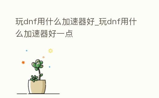 玩dnf用什么加速器好_玩dnf用什么加速器好一點(diǎn)