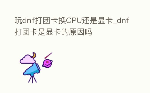 玩dnf打團(tuán)卡換CPU還是顯卡_dnf打團(tuán)卡是顯卡的原因嗎
