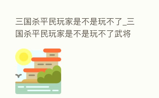 三國殺平民玩家是不是玩不了_三國殺平民玩家是不是玩不了武將