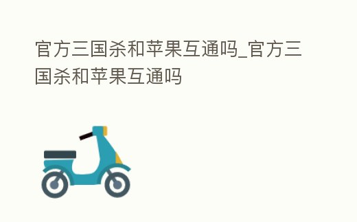 官方三國殺和蘋果互通嗎_官方三國殺和蘋果互通嗎