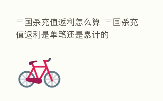 三國殺充值返利怎么算_三國殺充值返利是單筆還是累計的