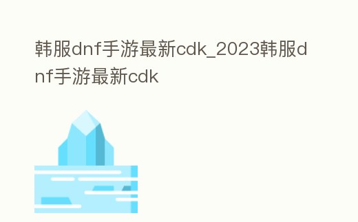 韓服dnf手游最新cdk_2023韓服dnf手游最新cdk