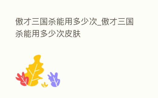 傲才三國殺能用多少次_傲才三國殺能用多少次皮膚