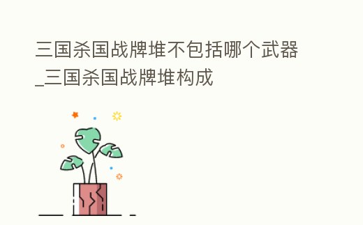 三國殺國戰牌堆不包括哪個武器_三國殺國戰牌堆構成