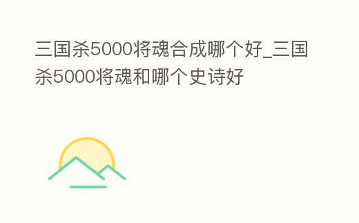 三國殺5000將魂合成哪個好_三國殺5000將魂和哪個史詩好