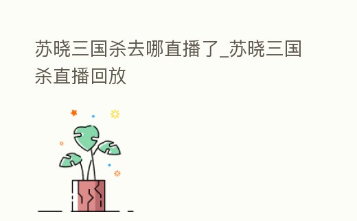 蘇曉三國殺去哪直播了_蘇曉三國殺直播回放