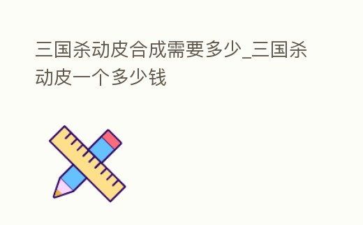 三國殺動皮合成需要多少_三國殺動皮一個多少錢