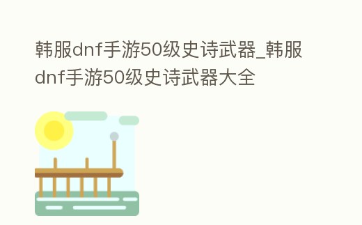 韓服dnf手游50級史詩武器_韓服dnf手游50級史詩武器大全