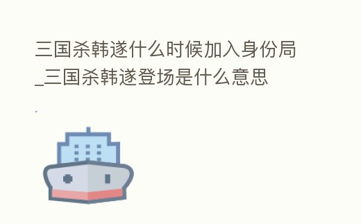 三國殺韓遂什么時候加入身份局_三國殺韓遂登場是什么意思