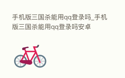手機版三國殺能用qq登錄嗎_手機版三國殺能用qq登錄嗎安卓