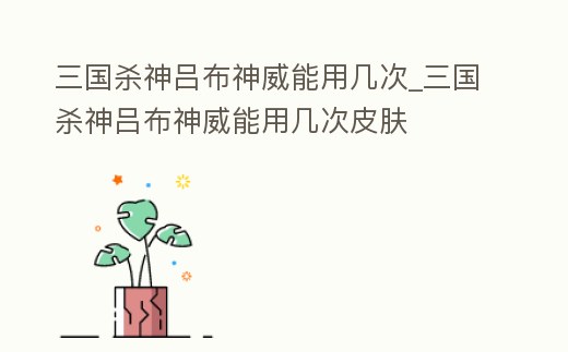 三國殺神呂布神威能用幾次_三國殺神呂布神威能用幾次皮膚