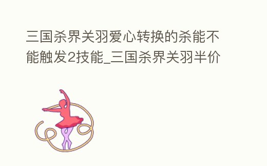 三國殺界關羽愛心轉換的殺能不能觸發2技能_三國殺界關羽半價合成