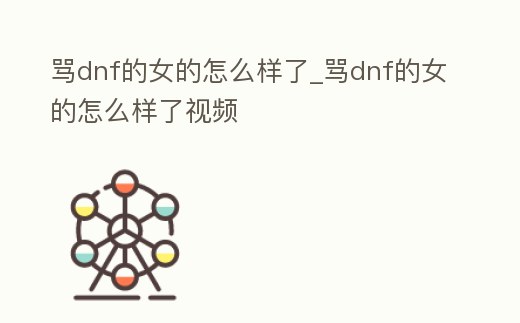 罵dnf的女的怎么樣了_罵dnf的女的怎么樣了視頻