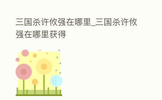 三國殺許攸強在哪里_三國殺許攸強在哪里獲得