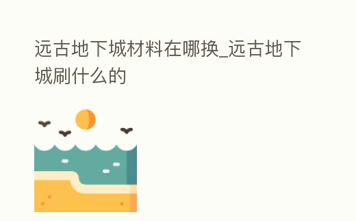 遠(yuǎn)古地下城材料在哪換_遠(yuǎn)古地下城刷什么的