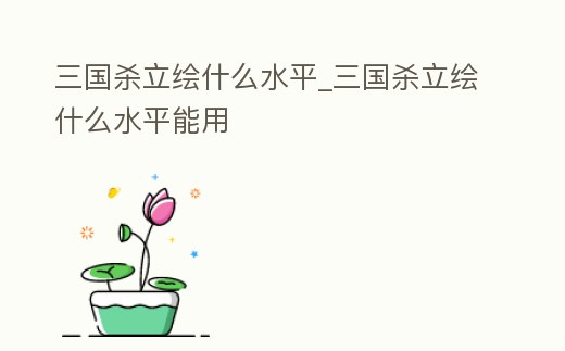 三國殺立繪什么水平_三國殺立繪什么水平能用