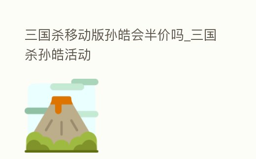 三國殺移動版孫皓會半價嗎_三國殺孫皓活動