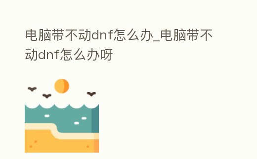 電腦帶不動dnf怎么辦_電腦帶不動dnf怎么辦呀