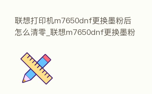 聯想打印機m7650dnf更換墨粉后怎么清零_聯想m7650dnf更換墨粉盒